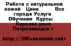 Работа с натуральной кожей › Цена ­ 500 - Все города Услуги » Обучение. Курсы   . Карелия респ.,Петрозаводск г.